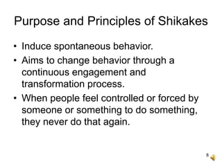 8
Purpose and Principles of Shikakes
• Induce spontaneous behavior.
• Aims to change behavior through a
continuous engagement and
transformation process.
• When people feel controlled or forced by
someone or something to do something,
they never do that again.
 