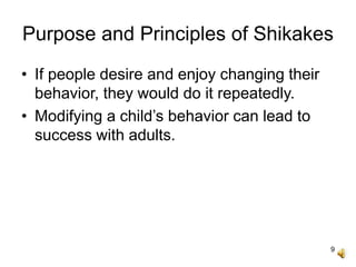 9
Purpose and Principles of Shikakes
• If people desire and enjoy changing their
behavior, they would do it repeatedly.
• Modifying a child’s behavior can lead to
success with adults.
 
