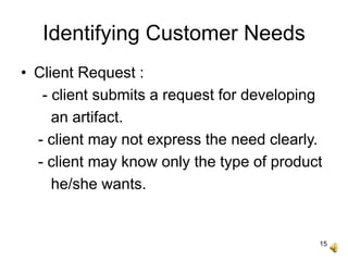 15
Identifying Customer Needs
• Client Request :
- client submits a request for developing
an artifact.
- client may not express the need clearly.
- client may know only the type of product
he/she wants.
 