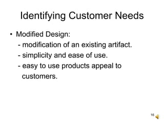 16
Identifying Customer Needs
• Modified Design:
- modification of an existing artifact.
- simplicity and ease of use.
- easy to use products appeal to
customers.
 