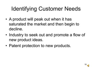 18
Identifying Customer Needs
• A product will peak out when it has
saturated the market and then begin to
decline.
• Industry to seek out and promote a flow of
new product ideas.
• Patent protection to new products.
 