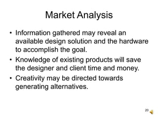 20
Market Analysis
• Information gathered may reveal an
available design solution and the hardware
to accomplish the goal.
• Knowledge of existing products will save
the designer and client time and money.
• Creativity may be directed towards
generating alternatives.
 