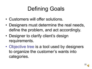 22
Defining Goals
• Customers will offer solutions.
• Designers must determine the real needs,
define the problem, and act accordingly.
• Designer to clarify client’s design
requirements.
• Objective tree is a tool used by designers
to organize the customer’s wants into
categories.
 