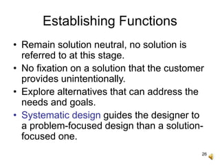 26
Establishing Functions
• Remain solution neutral, no solution is
referred to at this stage.
• No fixation on a solution that the customer
provides unintentionally.
• Explore alternatives that can address the
needs and goals.
• Systematic design guides the designer to
a problem-focused design than a solution-
focused one.
 