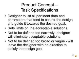27
Product Concept –
Task Specifications
• Designer to list all pertinent data and
parameters that tend to control the design
and guide it towards the desired goal.
• Sets limits on the acceptable solutions.
• Not to be defined too narrowly- designer
will eliminate acceptable solutions.
• Not to be defined too broad or vague - will
leave the designer with no direction to
satisfy the design goal.
 