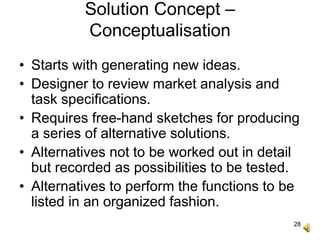 28
Solution Concept –
Conceptualisation
• Starts with generating new ideas.
• Designer to review market analysis and
task specifications.
• Requires free-hand sketches for producing
a series of alternative solutions.
• Alternatives not to be worked out in detail
but recorded as possibilities to be tested.
• Alternatives to perform the functions to be
listed in an organized fashion.
 