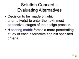 29
Solution Concept –
Evaluating Alternatives
• Decision to be made on which
alternative(s) to enter the next, most
expensive, stages of the design process.
• A scoring matrix forces a more penetrating
study of each alternative against specified
criteria.
 