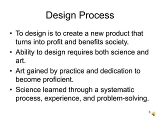 3
Design Process
• To design is to create a new product that
turns into profit and benefits society.
• Ability to design requires both science and
art.
• Art gained by practice and dedication to
become proficient.
• Science learned through a systematic
process, experience, and problem-solving.
 