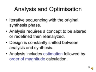 32
Analysis and Optimisation
• Iterative sequencing with the original
synthesis phase.
• Analysis requires a concept to be altered
or redefined then reanalyzed.
• Design is constantly shifted between
analysis and synthesis.
• Analysis includes estimation followed by
order of magnitude calculation.
 
