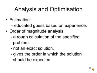 33
Analysis and Optimisation
• Estimation:
– educated guess based on experience.
• Order of magnitude analysis:
- a rough calculation of the specified
problem.
- not an exact solution.
- gives the order in which the solution
should be expected.
 