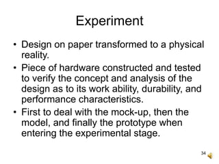 34
Experiment
• Design on paper transformed to a physical
reality.
• Piece of hardware constructed and tested
to verify the concept and analysis of the
design as to its work ability, durability, and
performance characteristics.
• First to deal with the mock-up, then the
model, and finally the prototype when
entering the experimental stage.
 