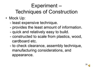 35
Experiment –
Techniques of Construction
• Mock Up:
- least expensive technique.
- provides the least amount of information.
- quick and relatively easy to build.
- constructed to scale from plastics, wood,
cardboard etc.
- to check clearance, assembly technique,
manufacturing considerations, and
appearance.
 