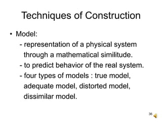 36
Techniques of Construction
• Model:
- representation of a physical system
through a mathematical similitude.
- to predict behavior of the real system.
- four types of models : true model,
adequate model, distorted model,
dissimilar model.
 