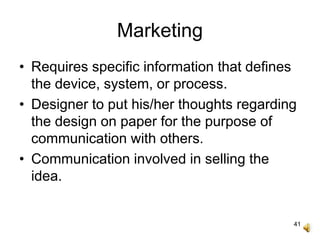 41
Marketing
• Requires specific information that defines
the device, system, or process.
• Designer to put his/her thoughts regarding
the design on paper for the purpose of
communication with others.
• Communication involved in selling the
idea.
 