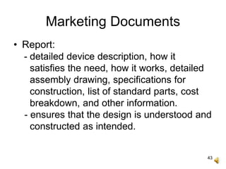 43
Marketing Documents
• Report:
- detailed device description, how it
satisfies the need, how it works, detailed
assembly drawing, specifications for
construction, list of standard parts, cost
breakdown, and other information.
- ensures that the design is understood and
constructed as intended.
 