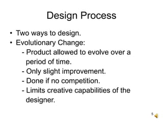 5
Design Process
• Two ways to design.
• Evolutionary Change:
- Product allowed to evolve over a
period of time.
- Only slight improvement.
- Done if no competition.
- Limits creative capabilities of the
designer.
 