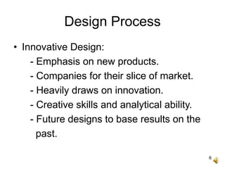 6
Design Process
• Innovative Design:
- Emphasis on new products.
- Companies for their slice of market.
- Heavily draws on innovation.
- Creative skills and analytical ability.
- Future designs to base results on the
past.
 