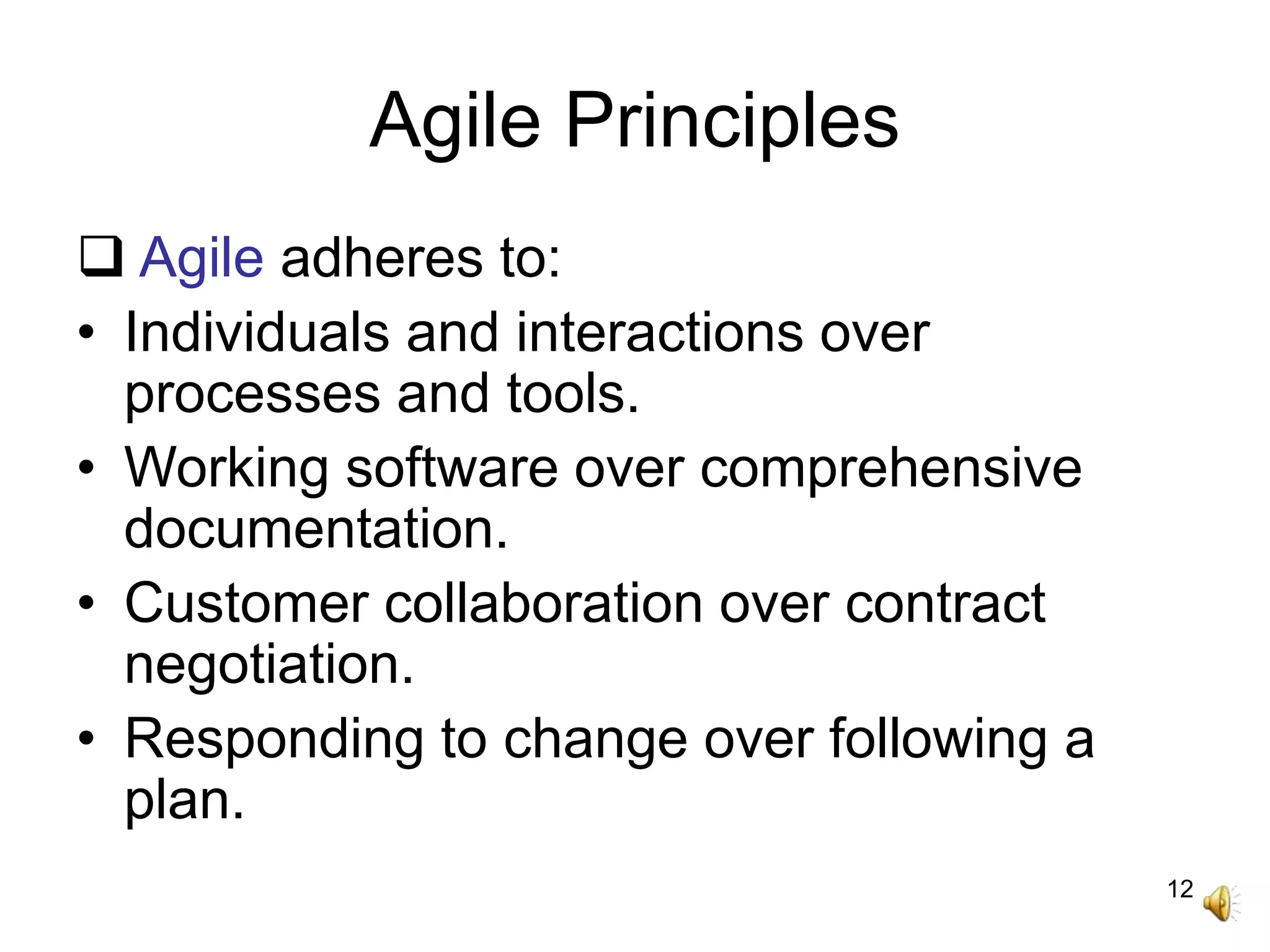 12
Agile Principles
 Agile adheres to:
• Individuals and interactions over
processes and tools.
• Working software over comprehensive
documentation.
• Customer collaboration over contract
negotiation.
• Responding to change over following a
plan.
 
