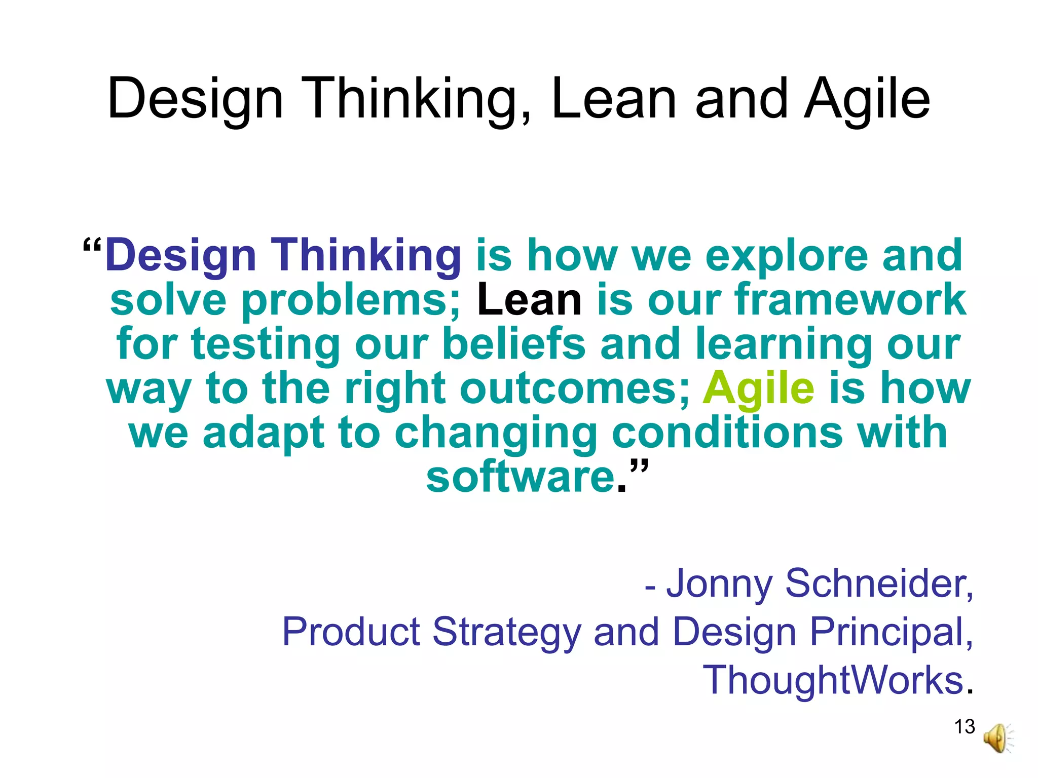 13
Design Thinking, Lean and Agile
“Design Thinking is how we explore and
solve problems; Lean is our framework
for testing our beliefs and learning our
way to the right outcomes; Agile is how
we adapt to changing conditions with
software.”
- Jonny Schneider,
Product Strategy and Design Principal,
ThoughtWorks.
 