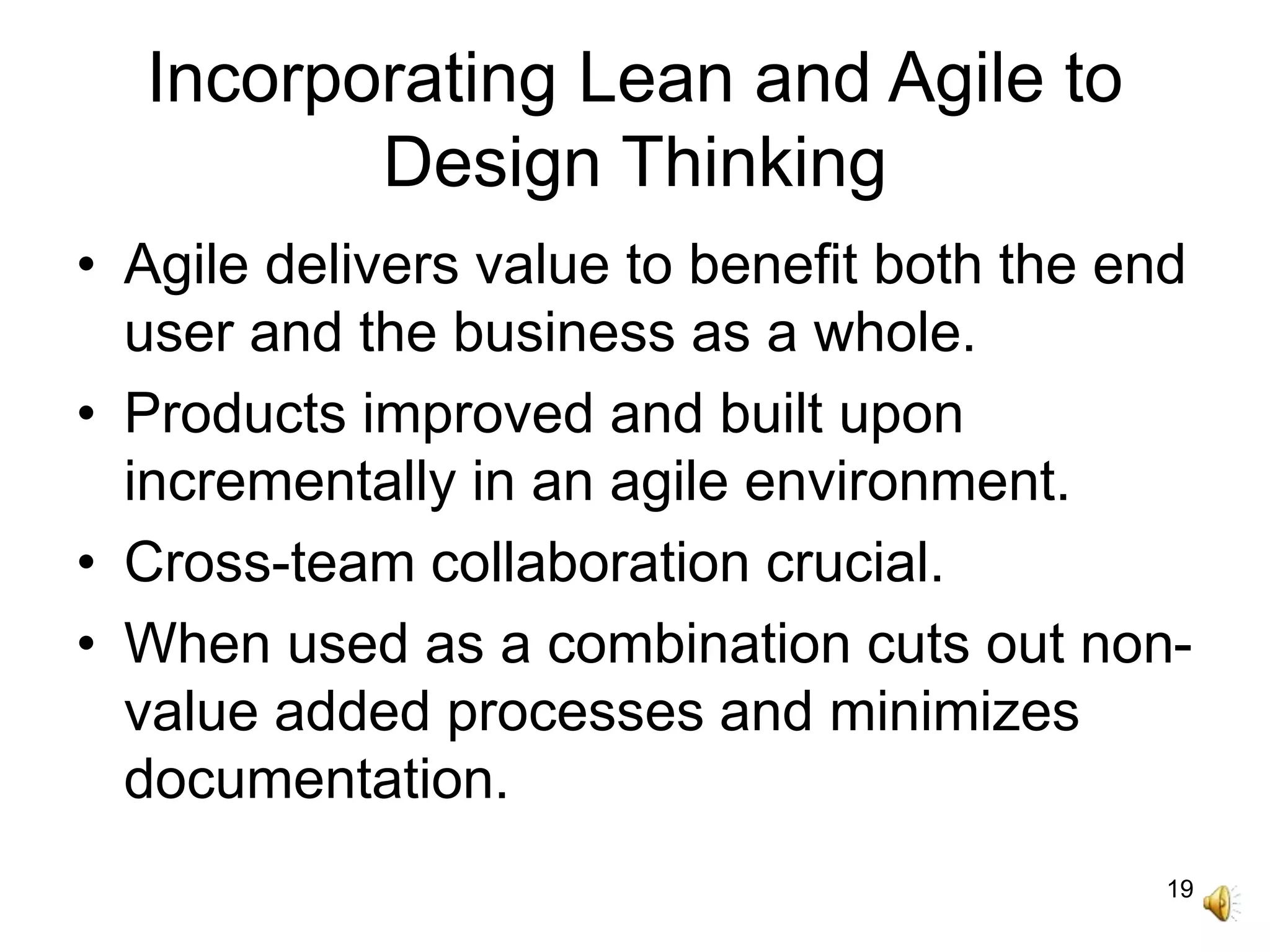 19
Incorporating Lean and Agile to
Design Thinking
• Agile delivers value to benefit both the end
user and the business as a whole.
• Products improved and built upon
incrementally in an agile environment.
• Cross-team collaboration crucial.
• When used as a combination cuts out non-
value added processes and minimizes
documentation.
 