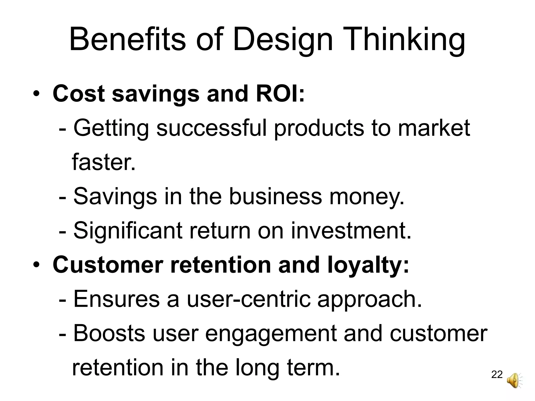 22
Benefits of Design Thinking
• Cost savings and ROI:
- Getting successful products to market
faster.
- Savings in the business money.
- Significant return on investment.
• Customer retention and loyalty:
- Ensures a user-centric approach.
- Boosts user engagement and customer
retention in the long term.
 