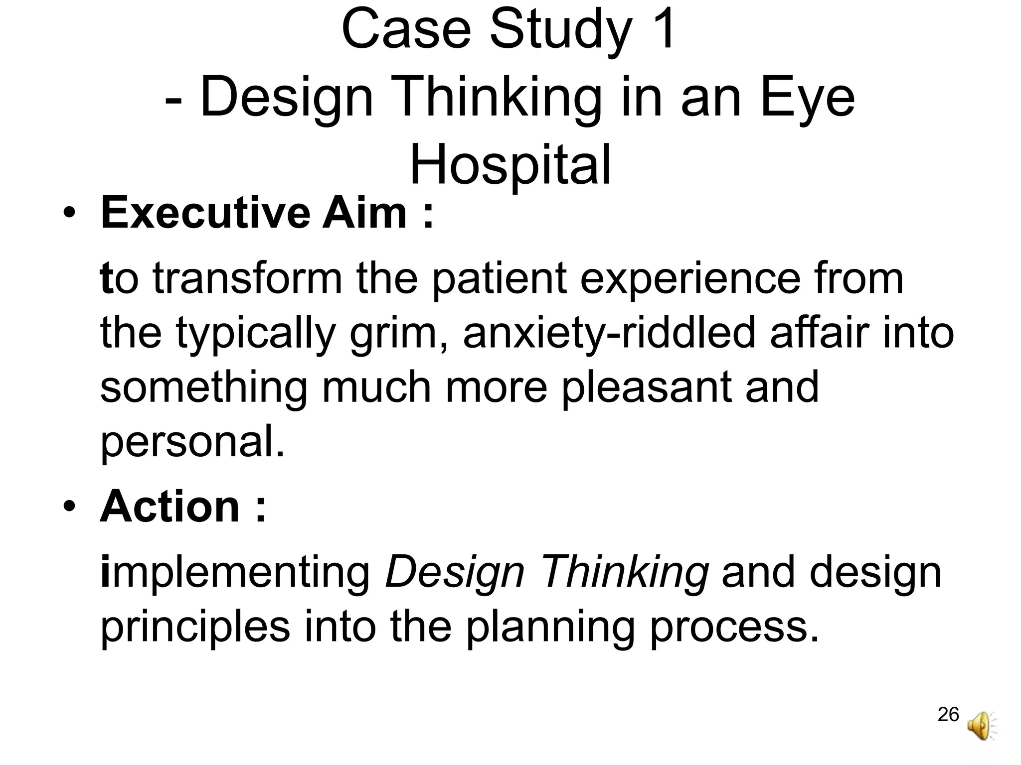 26
Case Study 1
- Design Thinking in an Eye
Hospital
• Executive Aim :
to transform the patient experience from
the typically grim, anxiety-riddled affair into
something much more pleasant and
personal.
• Action :
implementing Design Thinking and design
principles into the planning process.
 