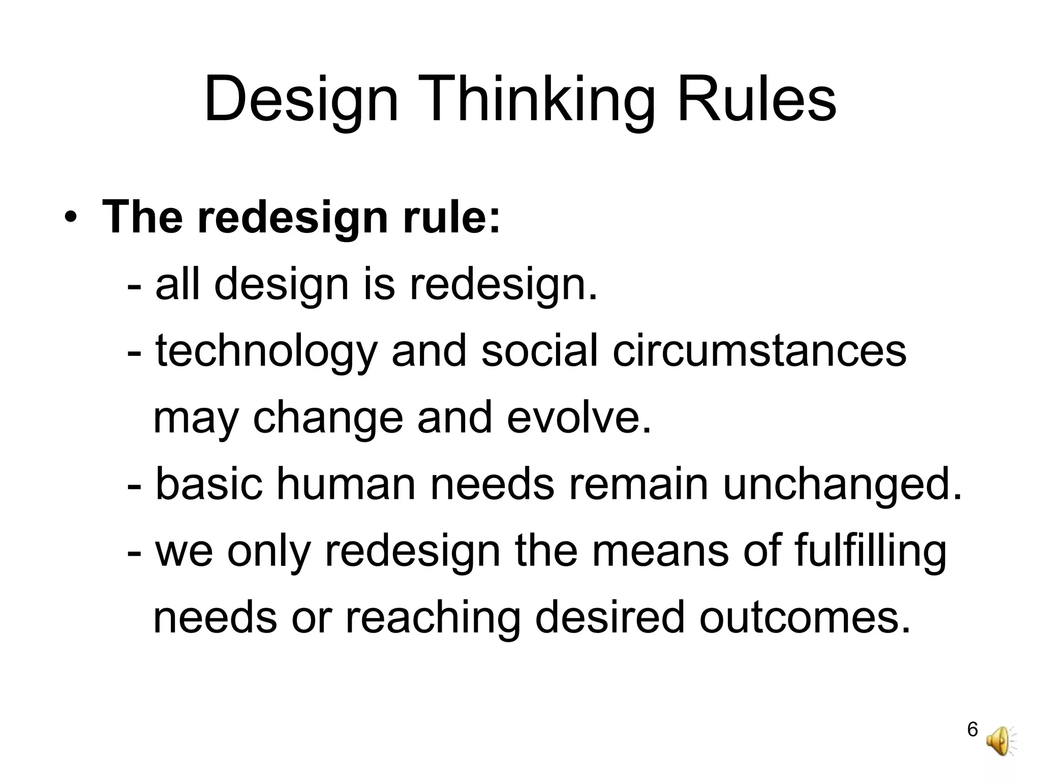 6
Design Thinking Rules
• The redesign rule:
- all design is redesign.
- technology and social circumstances
may change and evolve.
- basic human needs remain unchanged.
- we only redesign the means of fulfilling
needs or reaching desired outcomes.
 
