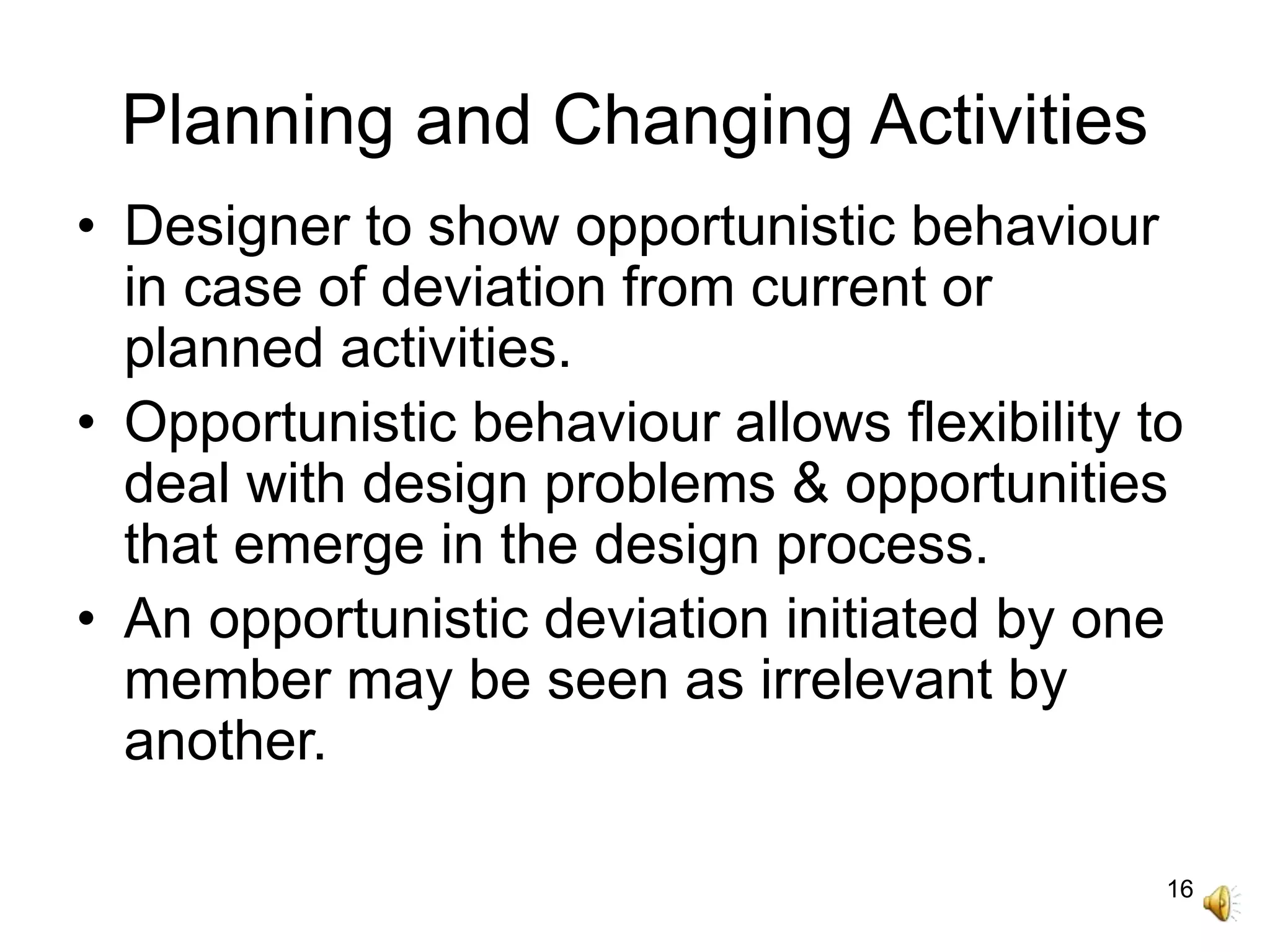 16
Planning and Changing Activities
• Designer to show opportunistic behaviour
in case of deviation from current or
planned activities.
• Opportunistic behaviour allows flexibility to
deal with design problems & opportunities
that emerge in the design process.
• An opportunistic deviation initiated by one
member may be seen as irrelevant by
another.
 