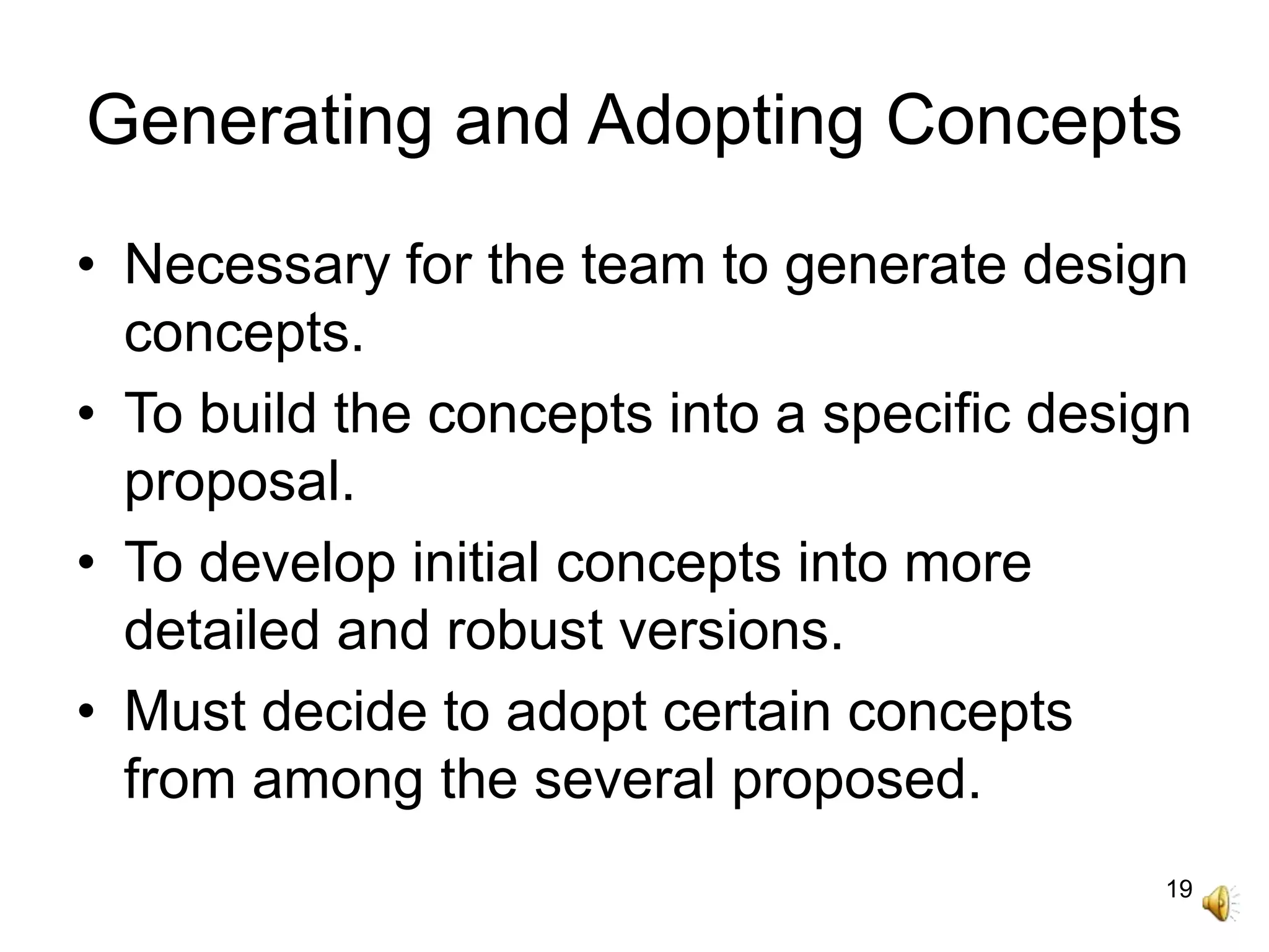 19
Generating and Adopting Concepts
• Necessary for the team to generate design
concepts.
• To build the concepts into a specific design
proposal.
• To develop initial concepts into more
detailed and robust versions.
• Must decide to adopt certain concepts
from among the several proposed.
 