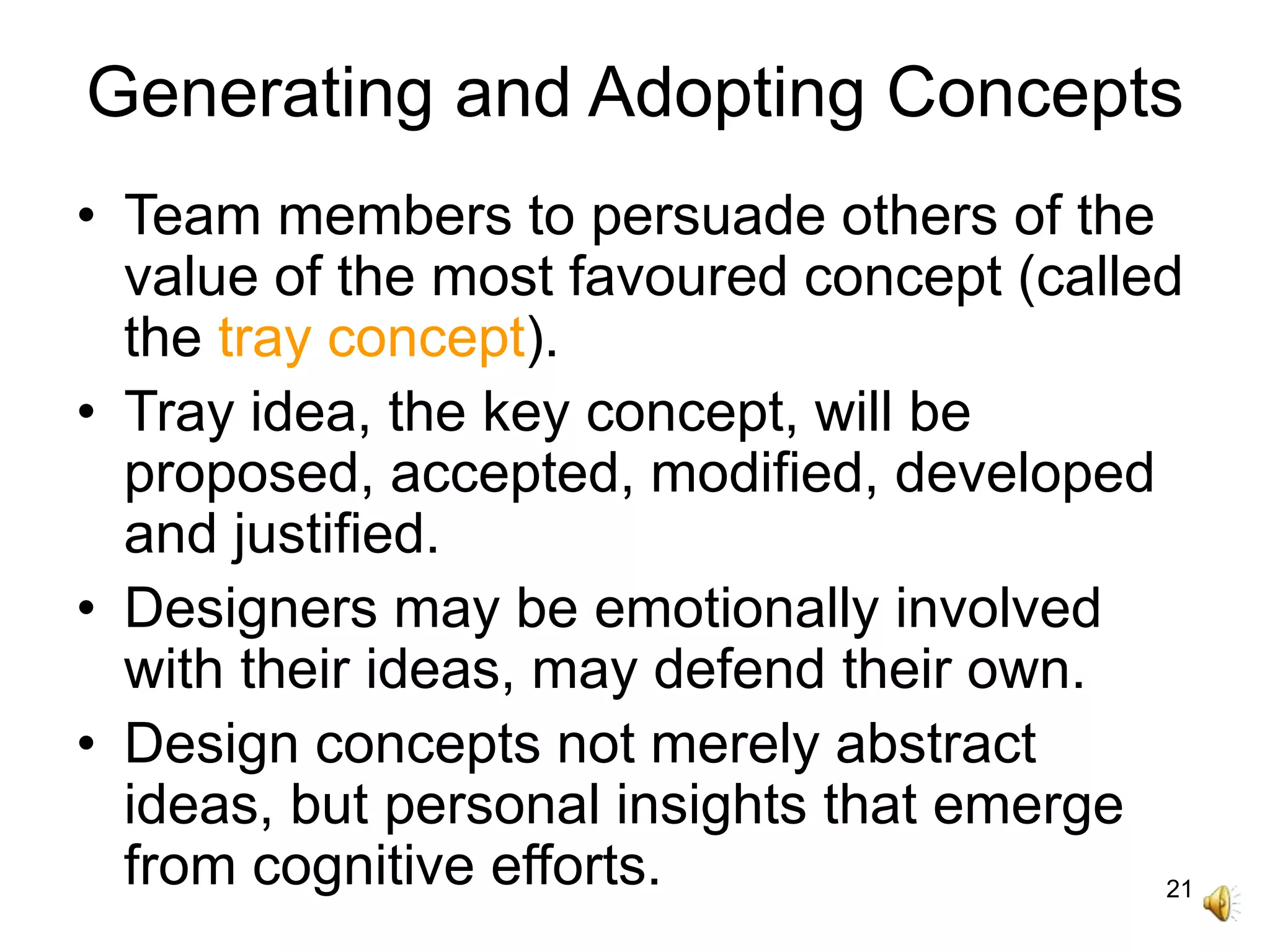 21
Generating and Adopting Concepts
• Team members to persuade others of the
value of the most favoured concept (called
the tray concept).
• Tray idea, the key concept, will be
proposed, accepted, modified, developed
and justified.
• Designers may be emotionally involved
with their ideas, may defend their own.
• Design concepts not merely abstract
ideas, but personal insights that emerge
from cognitive efforts.
 
