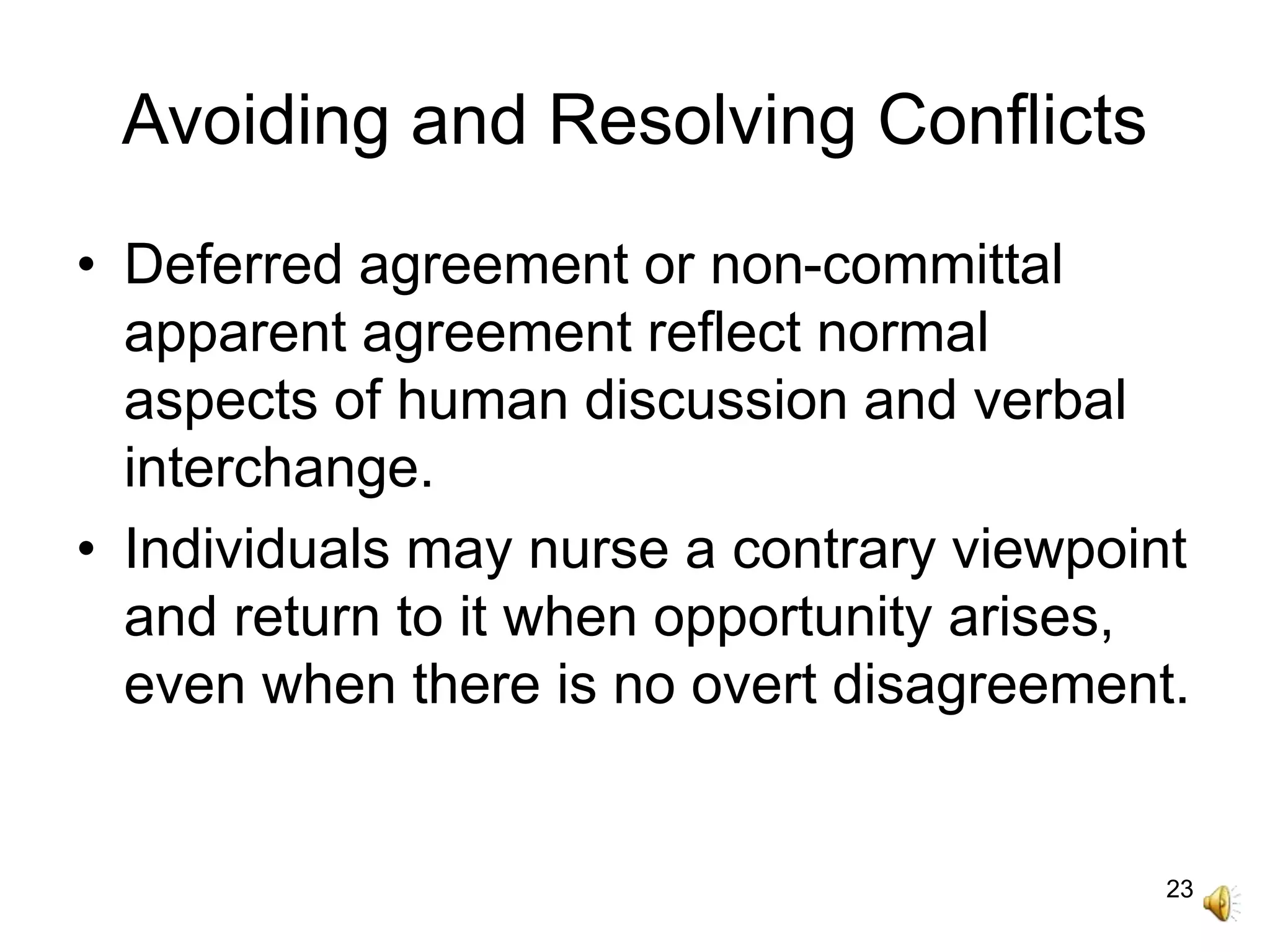 23
Avoiding and Resolving Conflicts
• Deferred agreement or non-committal
apparent agreement reflect normal
aspects of human discussion and verbal
interchange.
• Individuals may nurse a contrary viewpoint
and return to it when opportunity arises,
even when there is no overt disagreement.
 