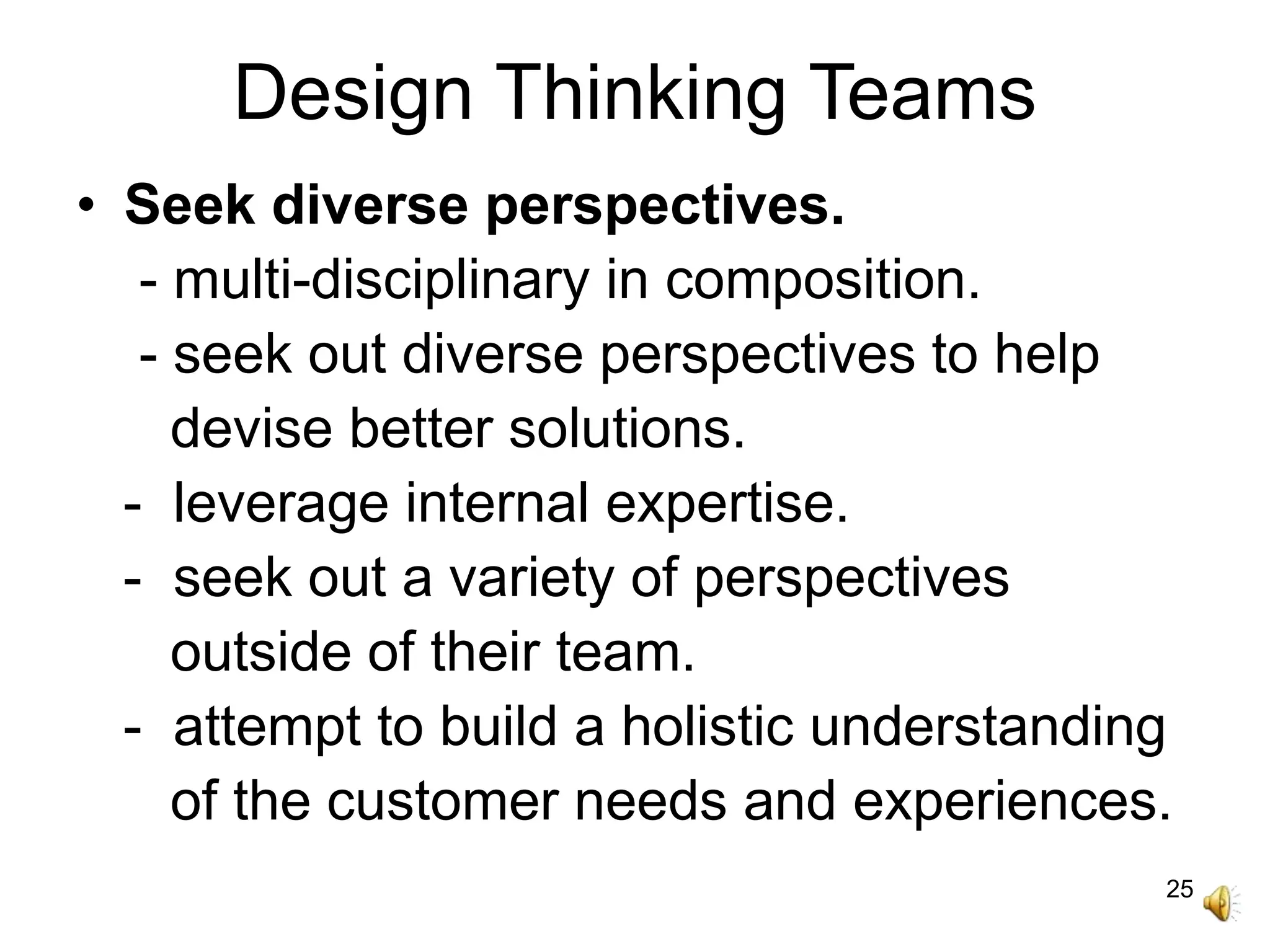 25
Design Thinking Teams
• Seek diverse perspectives.
- multi-disciplinary in composition.
- seek out diverse perspectives to help
devise better solutions.
- leverage internal expertise.
- seek out a variety of perspectives
outside of their team.
- attempt to build a holistic understanding
of the customer needs and experiences.
 