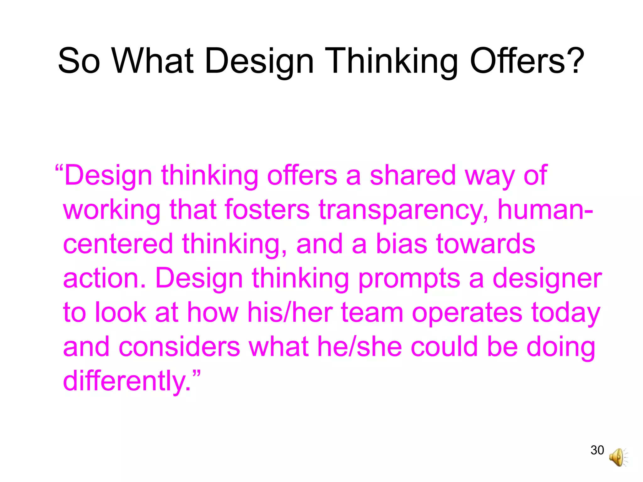 30
So What Design Thinking Offers?
“Design thinking offers a shared way of
working that fosters transparency, human-
centered thinking, and a bias towards
action. Design thinking prompts a designer
to look at how his/her team operates today
and considers what he/she could be doing
differently.”
 