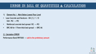 1) Element No.1 - Work Below Lowest Floor Level
• Lean Concrete and Hardcore - B4 (1) / 1 / D
Unit : M2 → M3
• Reinforced concrete bed spread- M2 → M3
• BRC A8 for 175mm thick bed spread → BRC A6
2) Calculation ERROR
Performance Bond RM7000 → add to the preliminary amount
B U I L D C O M
ERROR IN BILL OF QUANTITIES & CALCULATION
 