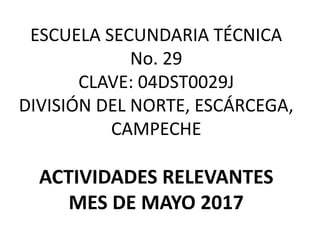 ESCUELA SECUNDARIA TÉCNICA
No. 29
CLAVE: 04DST0029J
DIVISIÓN DEL NORTE, ESCÁRCEGA,
CAMPECHE
ACTIVIDADES RELEVANTES
MES DE MAYO 2017
 