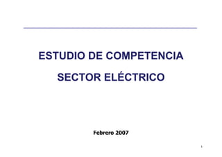 ESTUDIO DE COMPETENCIA

  SECTOR ELÉCTRICO




        Febrero 2007

                         1
 