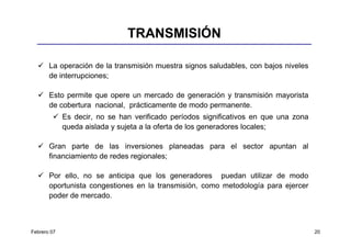 TRANSMISIÓN

       La operación de la transmisión muestra signos saludables, con bajos niveles
       de interrupciones;

       Esto permite que opere un mercado de generación y transmisión mayorista
       de cobertura nacional, prácticamente de modo permanente.
             Es decir, no se han verificado períodos significativos en que una zona
             queda aislada y sujeta a la oferta de los generadores locales;

       Gran parte de las inversiones planeadas para el sector apuntan al
       financiamiento de redes regionales;

       Por ello, no se anticipa que los generadores puedan utilizar de modo
       oportunista congestiones en la transmisión, como metodología para ejercer
       poder de mercado.



Febrero 07                                                                            20
 