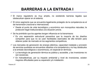 BARRERAS A LA ENTRADA I
      El marco regulatorio es muy amplio, no existiendo barreras legales que
      obstaculicen operar en el sistema;
      El único segmento que se encuentra legalmente protegido de la competencia es el
      de transmisión (nacional e internacional):
         Desde el punto de vista tecnológico y económico son monopolios naturales; la
         protección legal institucionaliza una situación previa.
      Se ha prohibido que los agentes tengan influencia en la transmisora:
        Es una separación estructural preventiva que la mayoría de los diseños
        comparten para que no se usen facilidades esenciales de alta tensión para
        obtener poder de mercado en los segmentos competitivos.
      Los mercados de generación de energía eléctrica, capacidad instalada y provisión
      de servicios auxiliares se encuentran abiertos a la competencia y no hay obstáculos
      a la entrada (tecnológicos o económicos), en especial en térmicas:
         La tecnología de generación térmica es pública y accesible, y las inversiones no
         son excesivas;
         En hidroeléctricas, por su impacto ambiental y nivel de inversiones, existen
         mayores dificultades para su expansión y/o instalación.

Febrero 07                                                                                  23
 