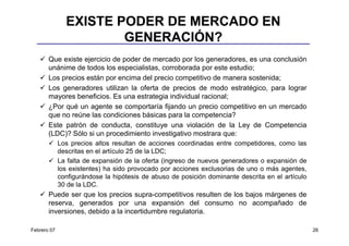 EXISTE PODER DE MERCADO EN
                       GENERACIÓN?
       Que existe ejercicio de poder de mercado por los generadores, es una conclusión
       unánime de todos los especialistas, corroborada por este estudio;
       Los precios están por encima del precio competitivo de manera sostenida;
       Los generadores utilizan la oferta de precios de modo estratégico, para lograr
       mayores beneficios. Es una estrategia individual racional;
       ¿Por qué un agente se comportaría fijando un precio competitivo en un mercado
       que no reúne las condiciones básicas para la competencia?
       Este patrón de conducta, constituye una violación de la Ley de Competencia
       (LDC)? Sólo si un procedimiento investigativo mostrara que:
             Los precios altos resultan de acciones coordinadas entre competidores, como las
             descritas en el artículo 25 de la LDC;
             La falta de expansión de la oferta (ingreso de nuevos generadores o expansión de
             los existentes) ha sido provocado por acciones exclusorias de uno o más agentes,
             configurándose la hipótesis de abuso de posición dominante descrita en el artículo
             30 de la LDC.
       Puede ser que los precios supra-competitivos resulten de los bajos márgenes de
       reserva, generados por una expansión del consumo no acompañado de
       inversiones, debido a la incertidumbre regulatoria.

Febrero 07                                                                                        26
 