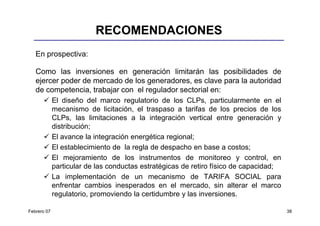 RECOMENDACIONES
   En prospectiva:

   Como las inversiones en generación limitarán las posibilidades de
   ejercer poder de mercado de los generadores, es clave para la autoridad
   de competencia, trabajar con el regulador sectorial en:
             El diseño del marco regulatorio de los CLPs, particularmente en el
             mecanismo de licitación, el traspaso a tarifas de los precios de los
             CLPs, las limitaciones a la integración vertical entre generación y
             distribución;
             El avance la integración energética regional;
             El establecimiento de la regla de despacho en base a costos;
             El mejoramiento de los instrumentos de monitoreo y control, en
             particular de las conductas estratégicas de retiro físico de capacidad;
             La implementación de un mecanismo de TARIFA SOCIAL para
             enfrentar cambios inesperados en el mercado, sin alterar el marco
             regulatorio, promoviendo la certidumbre y las inversiones.

Febrero 07                                                                             38
 