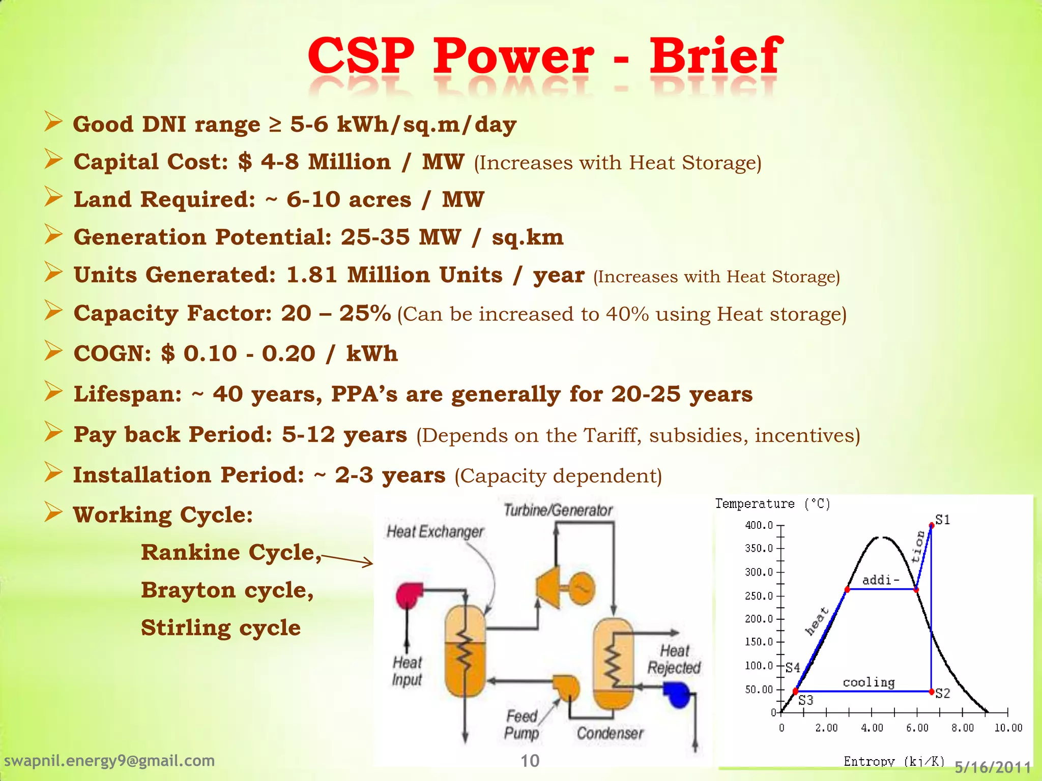 CSP Power - Brief
     Good DNI range ≥ 5-6 kWh/sq.m/day
     Capital Cost: $ 4-8 Million / MW (Increases with Heat Storage)
     Land Required: ~ 6-10 acres / MW
     Generation Potential: 25-35 MW / sq.km
     Units Generated: 1.81 Million Units / year (Increases with Heat Storage)
     Capacity Factor: 20 – 25% (Can be increased to 40% using Heat storage)
     COGN: $ 0.10 - 0.20 / kWh
     Lifespan: ~ 40 years, PPA’s are generally for 20-25 years
     Pay back Period: 5-12 years (Depends on the Tariff, subsidies, incentives)
     Installation Period: ~ 2-3 years (Capacity dependent)
     Working Cycle:
                Rankine Cycle,
                Brayton cycle,
                Stirling cycle




swapnil.energy9@gmail.com                       10                                 5/16/2011
 