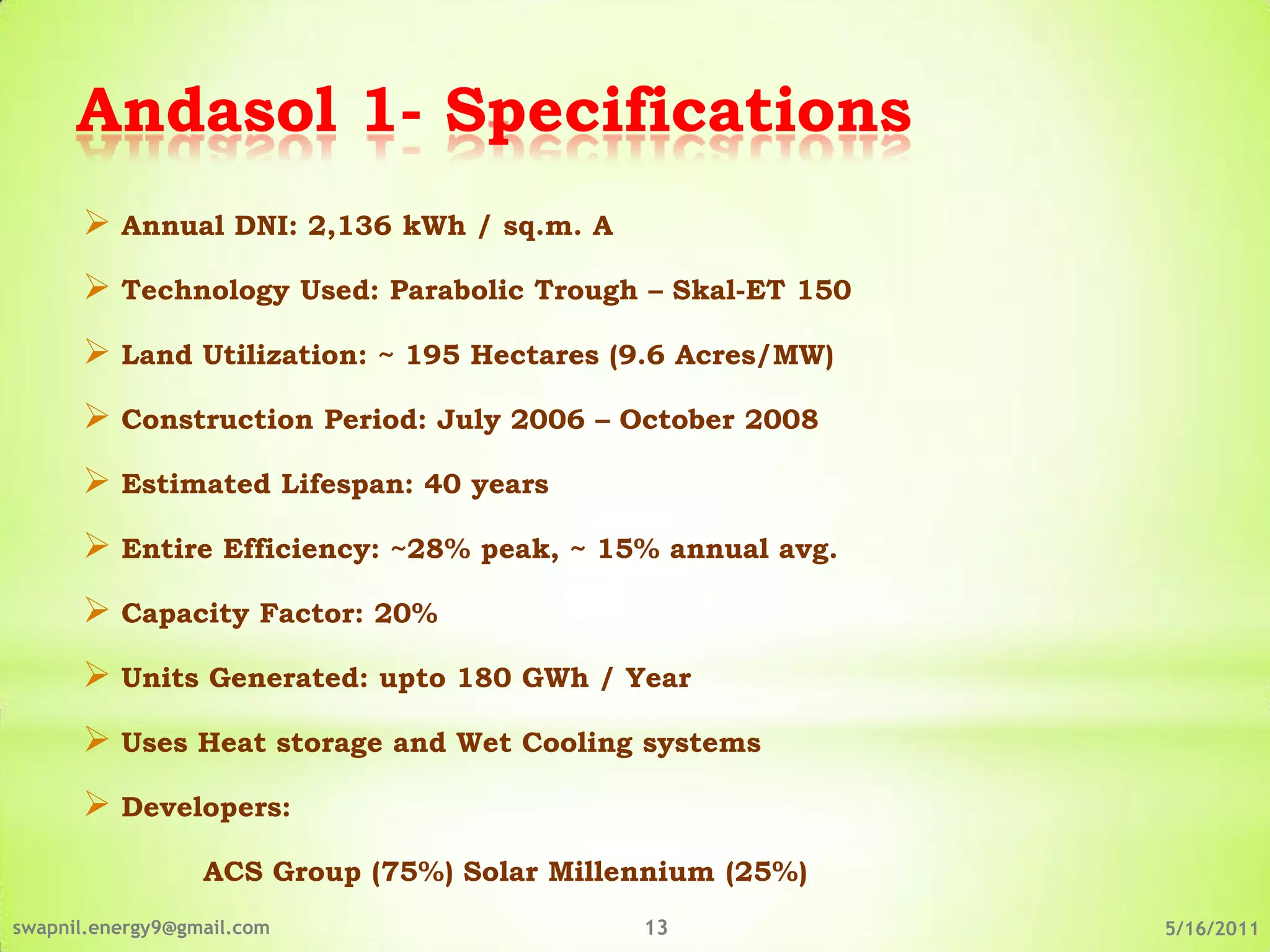 Andasol 1- Specifications
       Annual DNI: 2,136 kWh / sq.m. A
       Technology Used: Parabolic Trough – Skal-ET 150
       Land Utilization: ~ 195 Hectares (9.6 Acres/MW)
       Construction Period: July 2006 – October 2008
       Estimated Lifespan: 40 years
       Entire Efficiency: ~28% peak, ~ 15% annual avg.
       Capacity Factor: 20%
       Units Generated: upto 180 GWh / Year
       Uses Heat storage and Wet Cooling systems
       Developers:
                  ACS Group (75%) Solar Millennium (25%)
swapnil.energy9@gmail.com                    13            5/16/2011
 
