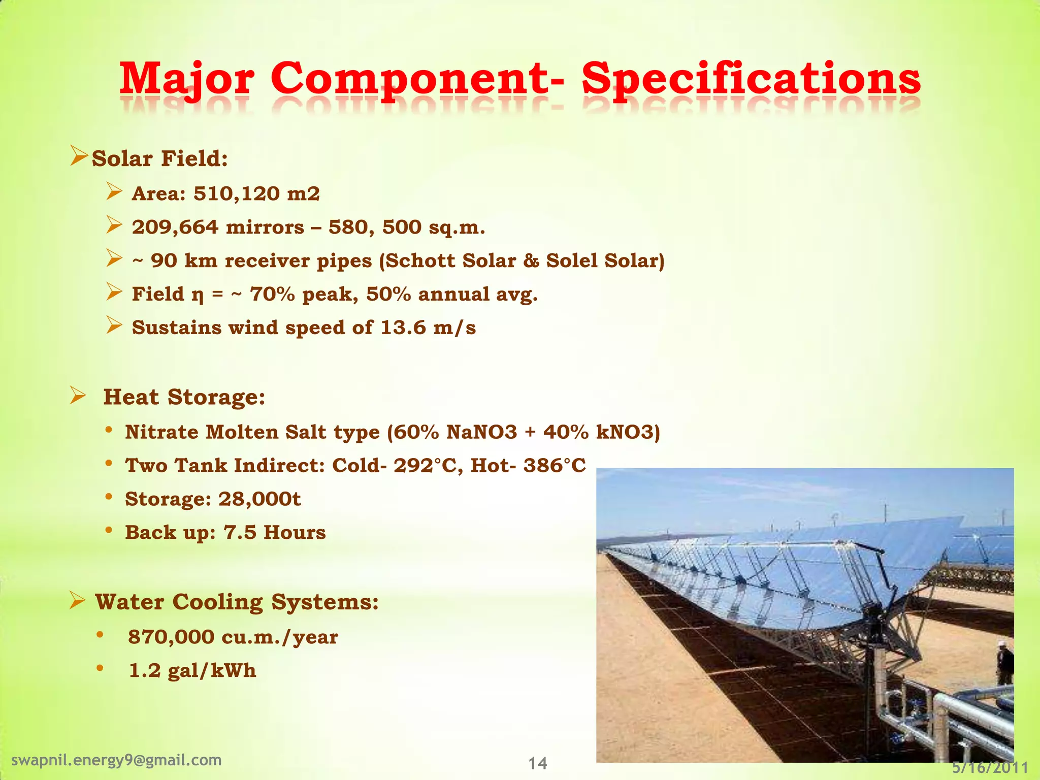 Major Component- Specifications
      Solar Field:
            Area: 510,120 m2
            209,664 mirrors – 580, 500 sq.m.
            ~ 90 km receiver pipes (Schott Solar & Solel Solar)
            Field η = ~ 70% peak, 50% annual avg.
            Sustains wind speed of 13.6 m/s

       Heat Storage:
        • Nitrate Molten Salt type (60% NaNO3 + 40% kNO3)
        • Two Tank Indirect: Cold- 292°C, Hot- 386°C
        • Storage: 28,000t
        • Back up: 7.5 Hours

       Water Cooling Systems:
        • 870,000 cu.m./year
        • 1.2 gal/kWh


swapnil.energy9@gmail.com                         14               5/16/2011
 