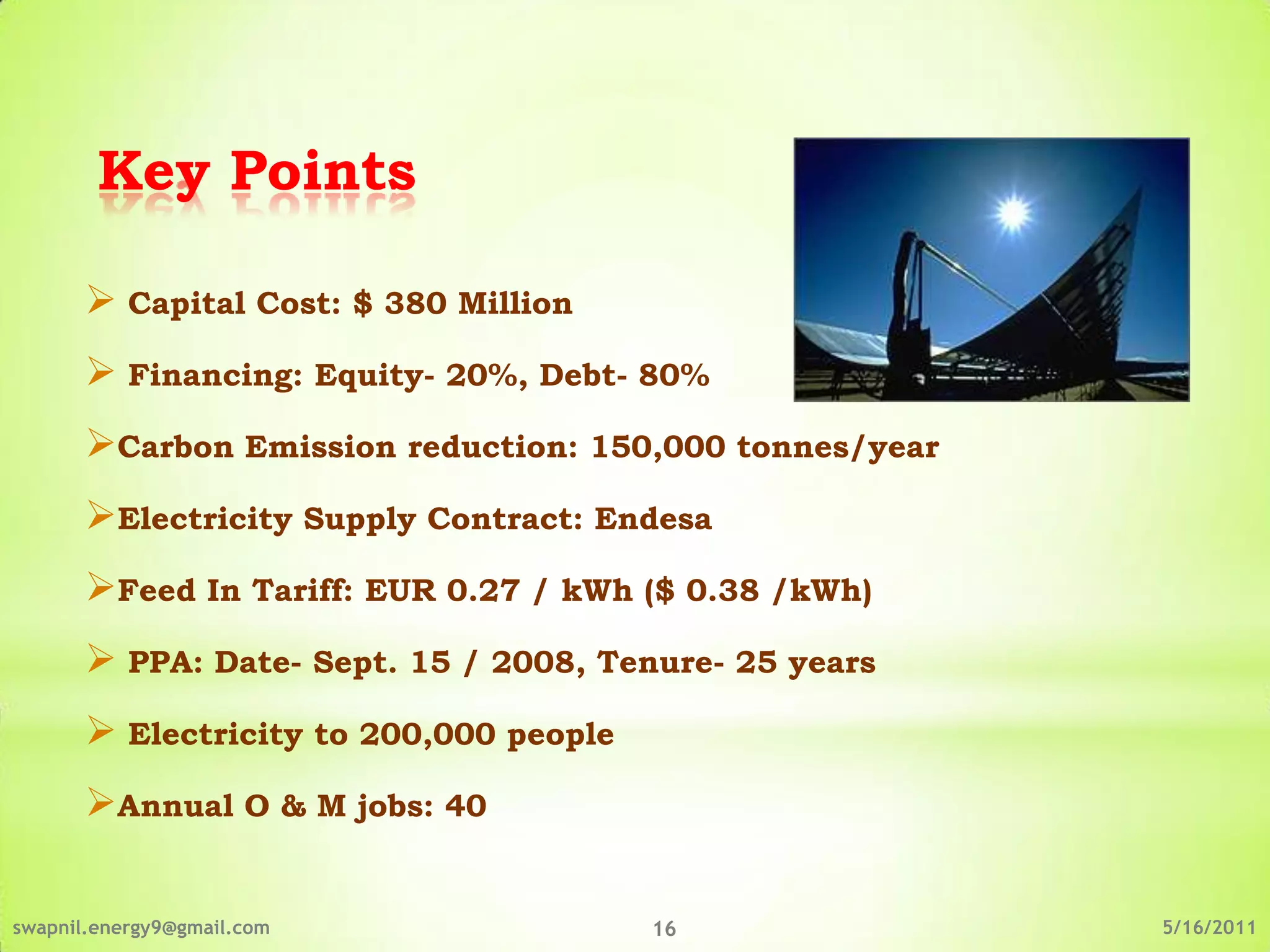 Key Points

       Capital Cost: $ 380 Million
       Financing: Equity- 20%, Debt- 80%
      Carbon Emission reduction: 150,000 tonnes/year
      Electricity Supply Contract: Endesa
      Feed In Tariff: EUR 0.27 / kWh ($ 0.38 /kWh)
       PPA: Date- Sept. 15 / 2008, Tenure- 25 years
       Electricity to 200,000 people
      Annual O & M jobs: 40

swapnil.energy9@gmail.com               16              5/16/2011
 