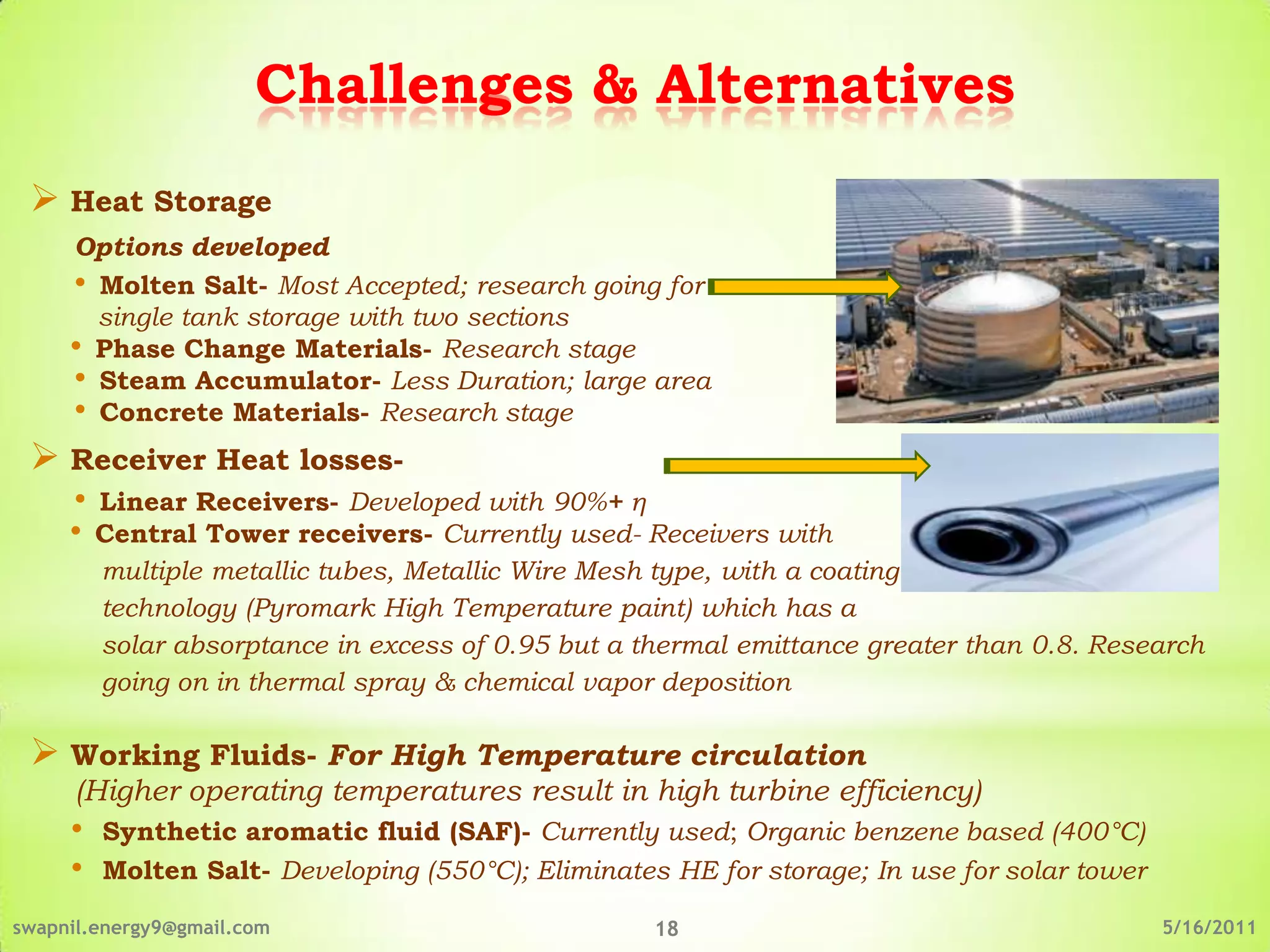 Challenges & Alternatives
  Heat Storage
     Options developed
     • Molten Salt- Most Accepted; research going for
       single tank storage with two sections
     • Phase Change Materials- Research stage
     • Steam Accumulator- Less Duration; large area
     • Concrete Materials- Research stage
  Receiver Heat losses-
     • Linear Receivers- Developed with 90%+ η
     • Central Tower receivers- Currently used- Receivers with
         multiple metallic tubes, Metallic Wire Mesh type, with a coating
         technology (Pyromark High Temperature paint) which has a
         solar absorptance in excess of 0.95 but a thermal emittance greater than 0.8. Research
         going on in thermal spray & chemical vapor deposition

  Working Fluids- For High Temperature circulation
      (Higher operating temperatures result in high turbine efficiency)
     •   Synthetic aromatic fluid (SAF)- Currently used; Organic benzene based (400°C)
     •   Molten Salt- Developing (550°C); Eliminates HE for storage; In use for solar tower

swapnil.energy9@gmail.com                           18                                        5/16/2011
 
