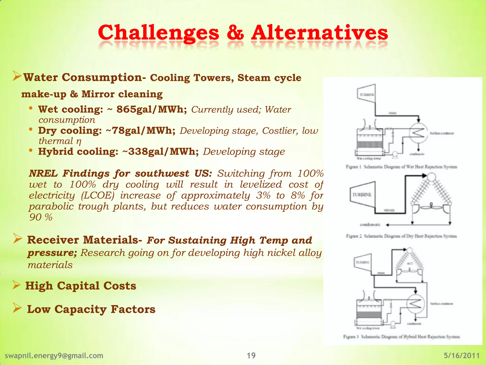 Challenges & Alternatives
 Water Consumption- Cooling Towers, Steam cycle
    make-up & Mirror cleaning
     •   Wet cooling: ~ 865gal/MWh; Currently used; Water
         consumption
     •   Dry cooling: ~78gal/MWh; Developing stage, Costlier, low
         thermal η
     •   Hybrid cooling: ~338gal/MWh; Developing stage

     NREL Findings for southwest US: Switching from 100%
     wet to 100% dry cooling will result in levelized cost of
     electricity (LCOE) increase of approximately 3% to 8% for
     parabolic trough plants, but reduces water consumption by
     90 %

  Receiver Materials- For Sustaining High Temp and
     pressure; Research going on for developing high nickel alloy
     materials

  High Capital Costs
  Low Capacity Factors


swapnil.energy9@gmail.com                         19                5/16/2011
 