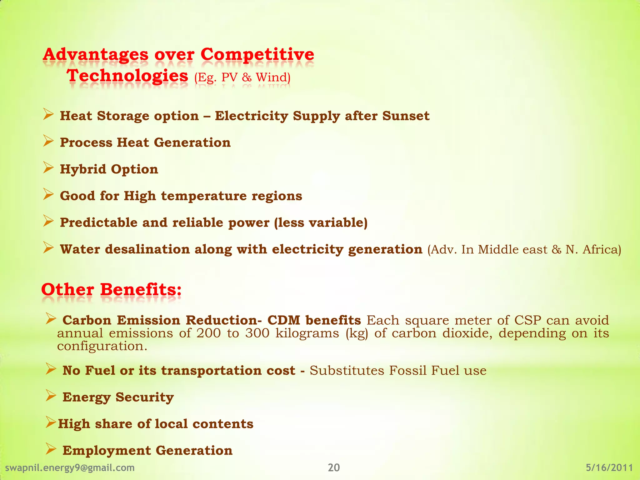 Advantages over Competitive
         Technologies (Eg. PV & Wind)

        Heat Storage option – Electricity Supply after Sunset
        Process Heat Generation
        Hybrid Option
        Good for High temperature regions
        Predictable and reliable power (less variable)
        Water desalination along with electricity generation (Adv. In Middle east & N. Africa)

      Other Benefits:
        Carbon   Emission Reduction- CDM benefits Each square meter of CSP can avoid
         annual emissions of 200 to 300 kilograms (kg) of carbon dioxide, depending on its
         configuration.
        No Fuel or its transportation cost - Substitutes Fossil Fuel use
        Energy Security
       High share of local contents
        Employment Generation
swapnil.energy9@gmail.com                         20                                     5/16/2011
 