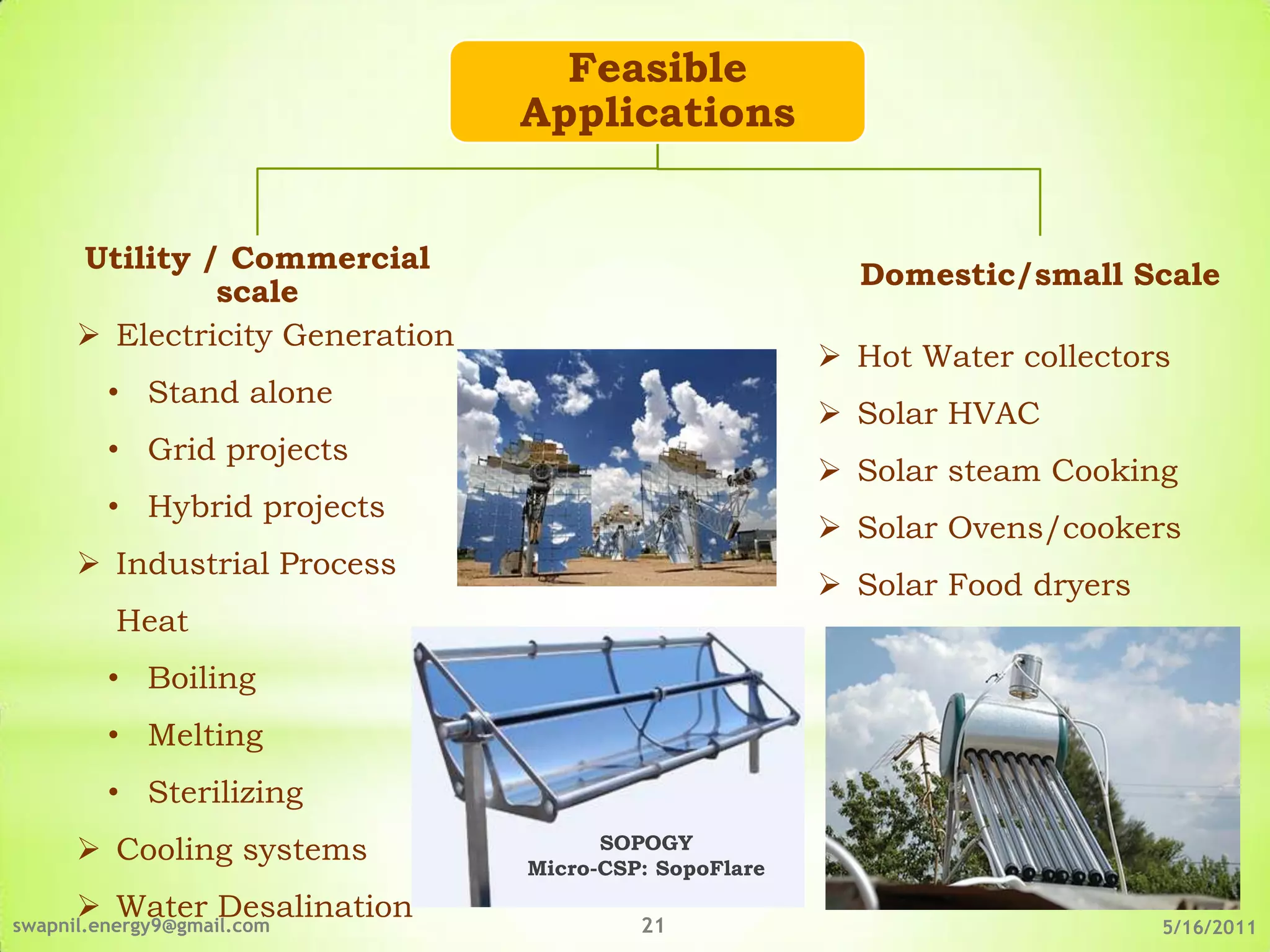 Feasible
                                 Applications


      Utility / Commercial
                                                          Domestic/small Scale
               scale
       Electricity Generation
                                                         Hot Water collectors
         • Stand alone
                                                         Solar HVAC
         • Grid projects
                                                         Solar steam Cooking
         • Hybrid projects
                                                         Solar Ovens/cookers
       Industrial Process
                                                         Solar Food dryers
          Heat
         • Boiling
         • Melting
         • Sterilizing
       Cooling systems                SOPOGY
                                 Micro-CSP: SopoFlare
       Water Desalination
swapnil.energy9@gmail.com                 21                                  5/16/2011
 
