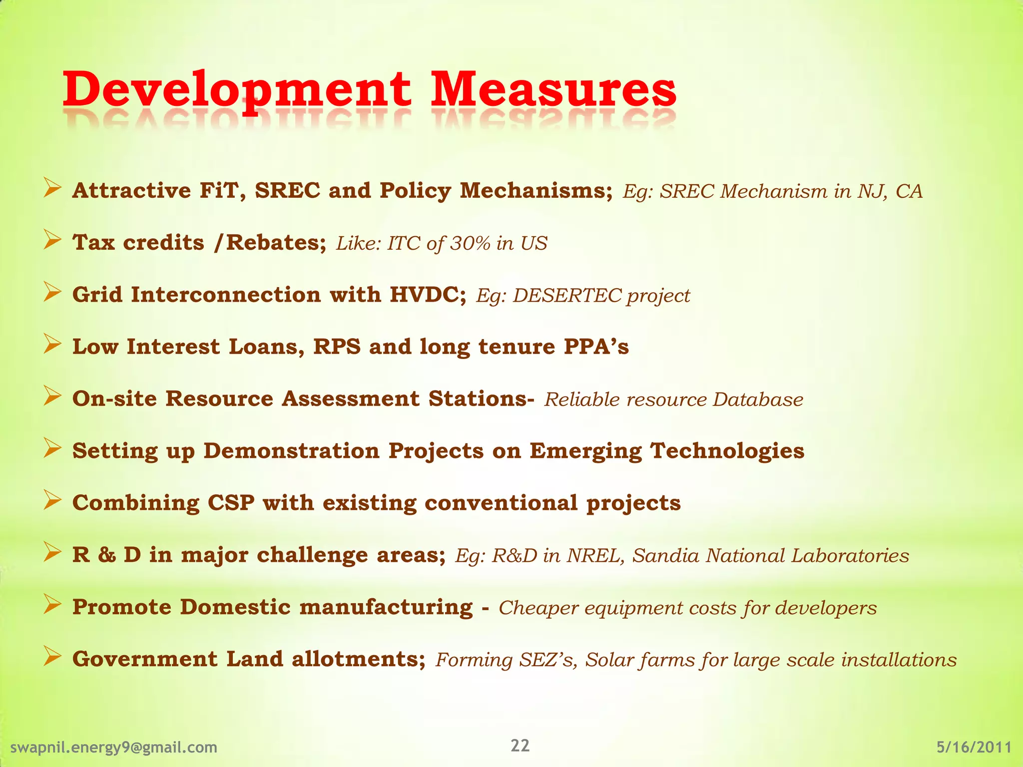 Development Measures
    Attractive FiT, SREC and Policy Mechanisms; Eg: SREC Mechanism in NJ, CA
    Tax credits /Rebates; Like: ITC of 30% in US
    Grid Interconnection with HVDC; Eg: DESERTEC project
    Low Interest Loans, RPS and long tenure PPA’s
    On-site Resource Assessment Stations- Reliable resource Database
    Setting up Demonstration Projects on Emerging Technologies
    Combining CSP with existing conventional projects
    R & D in major challenge areas; Eg: R&D in NREL, Sandia National Laboratories
    Promote Domestic manufacturing - Cheaper equipment costs for developers
    Government Land allotments; Forming SEZ’s, Solar farms for large scale installations

swapnil.energy9@gmail.com                      22                                      5/16/2011
 