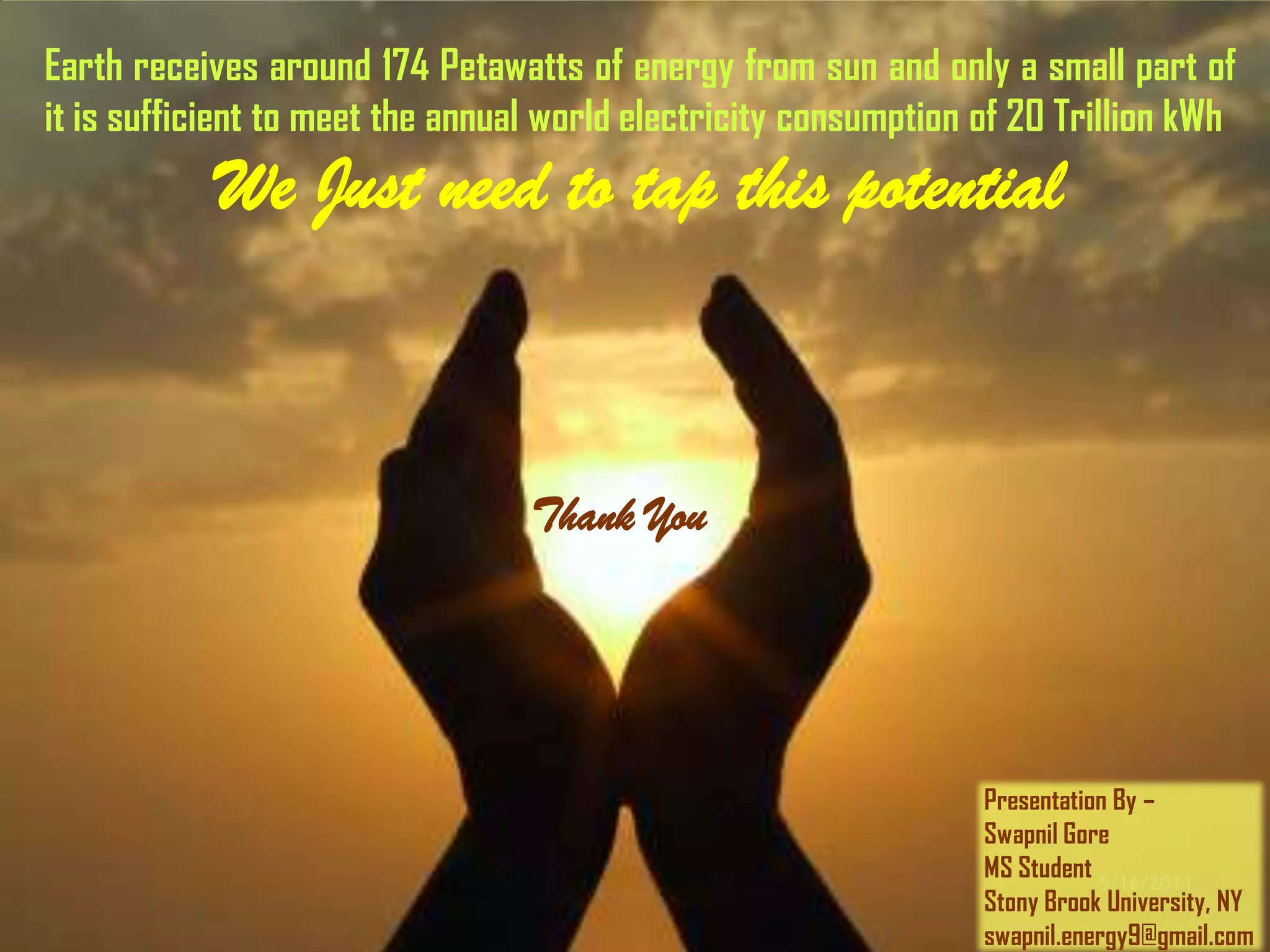 Earth receives around 174 Petawatts of energy from sun and only a small part of
it is sufficient to meet the annual world electricity consumption of 20 Trillion kWh
            We Just need to tap this potential
                 Thank You
                                  Thank You




                                                                  Presentation By –
                                                                  Swapnil Gore
                                                                  MS Student 5/16/2011
                                                                  Stony Brook University, NY
                                                                  swapnil.energy9@gmail.com
 